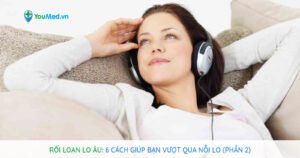 Rối loạn lo âu: 6 cách giúp bạn vượt qua nỗi lo (Phần 2)