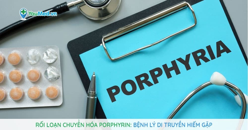Rối loạn chuyển hóa Porphyrin: Bệnh lý di truyền hiếm gặp